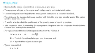 WORKING:
• it consists of a simple epicyclic train of gears, i.e. a spur gear.
• The spur gear is keyed to the engine shaft and rotates in anticlockwise direction.
• The annular gear is also keyed to the driving shaft and rotates in clockwise direction.
• The pinion or the intermediate gear meshes with both the spur and annular gears. The pinion
revolves freely on a lever.
• A weight w is placed at the smaller end of the lever in order to keep it in position.
• The tangential effort P exerted by the spur gear on the pinion and the tangential reaction of the
annular gear on the pinion are equal
• For equilibrium of the lever, taking moments about the fulcrum F
2𝑃 × 𝑎 = 𝑊 × 𝐿 or 𝑃 =
𝑊×𝐿
2𝑎
R = Pitch circle radius of the spur gear in meters, and
N = Speed of the engine shaft in rpm
• Torque transmitted,
𝑇 = 𝑃 × 𝑅
 