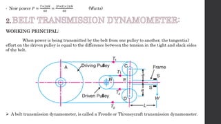 • Now power 𝑃 =
𝑇×2𝜋𝑁
60
=
(𝑃×𝑅)×2𝜋𝑁
60
(Watts)
WORKING PRINCIPAL:
When power is being transmitted by the belt from one pulley to another, the tangential
effort on the driven pulley is equal to the difference between the tension in the tight and slack sides
of the belt.
 A belt transmission dynamometer, is called a Froude or Throneycraft transmission dynamometer.
 