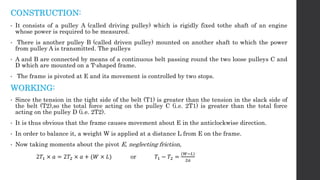 CONSTRUCTION:
• It consists of a pulley A (called driving pulley) which is rigidly fixed tothe shaft of an engine
whose power is required to be measured.
• There is another pulley B (called driven pulley) mounted on another shaft to which the power
from pulley A is transmitted. The pulleys
• A and B are connected by means of a continuous belt passing round the two loose pulleys C and
D which are mounted on a T-shaped frame.
• The frame is pivoted at E and its movement is controlled by two stops.
WORKING:
• Since the tension in the tight side of the belt (T1) is greater than the tension in the slack side of
the belt (T2),so the total force acting on the pulley C (i.e. 2T1) is greater than the total force
acting on the pulley D (i.e. 2T2).
• It is thus obvious that the frame causes movement about E in the anticlockwise direction.
• In order to balance it, a weight W is applied at a distance L from E on the frame.
• Now taking moments about the pivot E, neglecting friction,
2𝑇1 × 𝑎 = 2𝑇2 × 𝑎 + (𝑊 × 𝐿) or 𝑇1 − 𝑇2 =
(𝑊−𝐿)
2𝑎
 