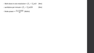 • Work done in one revolution= (𝑇1 − 𝑇2)𝜋𝐷 (Nm)
• workdone per minute= (𝑇1 − 𝑇2)𝜋𝐷𝑁 (Nm)
• Brake power =
(𝑇1−𝑇2)𝜋𝐷𝑁
60
(Watts)
 