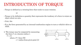 INTRODUCTION OF TORQUE
Torque is defined as a twisting force that tends to cause rotation.
or
Torque is by definition a quantity that represents the tendency of a force to rotate an
object about an axis.
Unit. 𝑁𝑚
E.g. the force generated by an internal-combustion engine to turn a vehicle's drive or
shaft.
 The torque may be computed by measuring
the force 𝐹 at a known radius 𝑟.
𝑇 = 𝐹𝑟
where, F = force (N)
r = radius from pivot point (r)
 