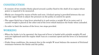 CONSTRUCTION
 It consists of two wooden blocks placed around a pulley fixed to the shaft of an engine whose
power is required to be measured.
 Blocks are clamped by means of bolts and nuts. A helical spring is provided between the nut
and the upper block to adjust the pressure on the pulley to control its speed.
 The upper block has a long lever attached to it and carries a weight W at its outer end. A
counter weight is placed at the other end of the lever which balances the brake when unloaded.
 In order to limit the motion of the lever, two stops provided.
WORKING
 When the brake is to be operated, the long end of lever is loaded with suitable weights W and
nuts are tightened until the engine shaft runs at a constant speed and the lever is in horizontal
position.
 Under these conditions, the moment due to the weight W must balance the moment of frictional
resistance between the blocks and the pulley.
 