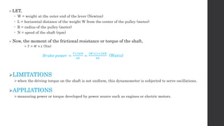  LET,
 W = weight at the outer end of the lever (Newton)
 L = horizontal distance of the weight W from the center of the pulley (meter)
 R = radius of the pulley (meter)
 N = speed of the shaft (rpm)
 Now, the moment of the frictional resistance or torque of the shaft,
 𝑇 = 𝑊 × 𝐿 (Nm)
𝐵𝑟𝑎𝑘𝑒 𝑝𝑜𝑤𝑒𝑟 =
𝑇×2𝜋𝑁
60
=
(𝑊×𝐿)×2𝜋𝑁
60
(Watts)
LIMITATIONS
when the driving torque on the shaft is not uniform, this dynamometer is subjected to serve oscillations.
APPLIATIONS
measuring power or torque developed by power source such as engines or electric motors.
 