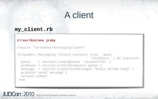 A client
my_client.rb
#!/usr/bin/env jruby

require 'torquebox/messaging/client'

TorqueBox::Messaging::Client.connect( true, :auto,
                                      'localhost' ) do |session|
  queue    = session.createQueue( '/queues/foo' )
  producer = session.createProducer( queue )
  message = session.createTextMessage( "hello #{Time.now}" )
  producer.send( message )
  session.commit
 end
 