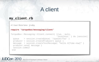 A client
my_client.rb
#!/usr/bin/env jruby

require 'torquebox/messaging/client'

TorqueBox::Messaging::Client.connect( true, :auto,
                                      'localhost' ) do |session|
  queue    = session.createQueue( '/queues/foo' )
  producer = session.createProducer( queue )
  message = session.createTextMessage( "hello #{Time.now}" )
  producer.send( message )
  session.commit
 end
 