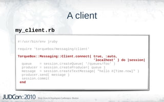 A client
my_client.rb
#!/usr/bin/env jruby

require 'torquebox/messaging/client'

TorqueBox::Messaging::Client.connect( true, :auto,
                                      'localhost' ) do |session|
  queue    = session.createQueue( '/queues/foo' )
  producer = session.createProducer( queue )
  message = session.createTextMessage( "hello #{Time.now}" )
  producer.send( message )
  session.commit
 end
 