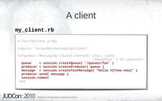 A client
my_client.rb
#!/usr/bin/env jruby

require 'torquebox/messaging/client'

TorqueBox::Messaging::Client.connect( true, :auto,
                                      'localhost' ) do |session|
  queue    = session.createQueue( '/queues/foo' )
  producer = session.createProducer( queue )
  message = session.createTextMessage( "hello #{Time.now}" )
  producer.send( message )
  session.commit
 end
 