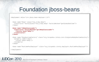 Foundation jboss-beans
<deployment xmlns="urn:jboss:bean-deployer:2.0">


  <bean name="Ruby" class="org.jruby.Ruby">
    <constructor factoryClass="org.jruby.Ruby" factoryMethod="getGlobalRuntime"/>
  </bean>

  <bean name="JRubyClassLoader">
    <constructor factoryMethod="getJRubyClassLoader">
      <factory bean="Ruby"/>
    </constructor>
  </bean>

  <bean name="RubyRuntimeFactory" class="org.torquebox.interp.core.SingletonRubyRuntimeFactory">
    <property name="ruby">
      <inject bean="Ruby"/>
    </property>
  </bean>

  <bean name="RuntimePoolDeployer" class="org.torquebox.interp.deployers.RuntimePoolDeployer"/>

</deployment>
 