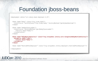 Foundation jboss-beans
<deployment xmlns="urn:jboss:bean-deployer:2.0">


  <bean name="Ruby" class="org.jruby.Ruby">
    <constructor factoryClass="org.jruby.Ruby" factoryMethod="getGlobalRuntime"/>
  </bean>

  <bean name="JRubyClassLoader">
    <constructor factoryMethod="getJRubyClassLoader">
      <factory bean="Ruby"/>
    </constructor>
  </bean>

  <bean name="RubyRuntimeFactory" class="org.torquebox.interp.core.SingletonRubyRuntimeFactory">
    <property name="ruby">
      <inject bean="Ruby"/>
    </property>
  </bean>

  <bean name="RuntimePoolDeployer" class="org.torquebox.interp.deployers.RuntimePoolDeployer"/>

</deployment>
 