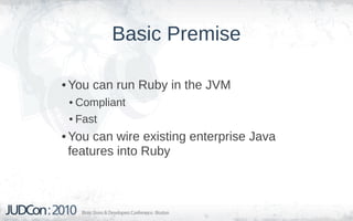 Basic Premise

• You can run Ruby in the JVM
 • Compliant
 • Fast
• You can wire existing enterprise Java
  features into Ruby
 