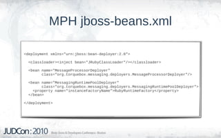 MPH jboss-beans.xml

<deployment xmlns="urn:jboss:bean-deployer:2.0">

  <classloader><inject bean="JRubyClassLoader"/></classloader>

  <bean name="MessageProcessorDeployer"
        class="org.torquebox.messaging.deployers.MessageProcessorDeployer"/>

  <bean name="MessagingRuntimePoolDeployer"
        class="org.torquebox.messaging.deployers.MessagingRuntimePoolDeployer">
    <property name="instanceFactoryName">RubyRuntimeFactory</property>
  </bean>

</deployment>
 