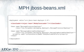 MPH jboss-beans.xml

<deployment xmlns="urn:jboss:bean-deployer:2.0">

  <classloader><inject bean="JRubyClassLoader"/></classloader>

  <bean name="MessageProcessorDeployer"
        class="org.torquebox.messaging.deployers.MessageProcessorDeployer"/>

  <bean name="MessagingRuntimePoolDeployer"
        class="org.torquebox.messaging.deployers.MessagingRuntimePoolDeployer">
    <property name="instanceFactoryName">RubyRuntimeFactory</property>
  </bean>

</deployment>
 