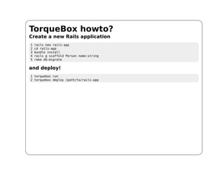 TorqueBox howto?
Create a new Rails application
1   rails new rails-app
2   cd rails-app
3   bundle install
4   rails g scaffold Person name:string
5   rake db:migrate

and deploy!
1 torquebox run
2 torquebox deploy /path/to/rails-app
 