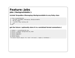 Feature: Jobs
Jobs ( Backgroundable ):
include TorqueBox::Messaging::Backgroundable to any Ruby class

1 class LuceneIndexJob
2   include TorqueBox::Messaging::Backgroundable
3   def do_index
4     # very long running job
5   end
6 end

get the future ( optionally store it in a serialized format somewhere )

1   indexer = LuceneIndexJob.new
2   future = indexer.background.do_index
3   future.started?
4   future.complete?
5   future.error?
6   future.status
7   # store future object for later retrieval ( maybe in database )
 
