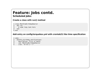 Feature: Jobs contd.
Scheduled Jobs:
Create a class with run() method

1 class MonthlyBirthdayEmailer
2   def run
3     # some long task here
4   end
5 end

Add entry on config/torquebox.yml with crontab(5) like time specification

1 jobs:
2   monthly_birthday_notifications:
3     description: first of month
4     job: MonthlyBirthdayEmailer
5     cron: '0 0 0 1 * ?'
 