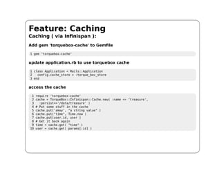 Feature: Caching
Caching ( via Infinispan ):
Add gem 'torquebox-cache' to Gemfile

1 gem 'torquebox-cache'

update application.rb to use torquebox cache

1 class Application < Rails::Application
2   config.cache_store = :torque_box_store
3 end

access the cache

 1   require 'torquebox-cache'
 2   cache = TorqueBox::Infinispan::Cache.new( :name => 'treasure',
 3     :persist=>'/data/treasure' )
 4   # Put some stuff in the cache
 5   cache.put('akey', "a string value" )
 6   cache.put("time", Time.now )
 7   cache.put(user.id, user )
 8   # Get it back again
 9   time = cache.get( "time" )
10   user = cache.get( params[:id] )
 