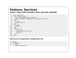 Feature: Services
Crete a class with initialize, start and stop methods
 1   class TimeService
 2     def initialize(opts)
 3       puts "Queue Name: #{opts['queue']}"
 4       @queue=TorqueBox::Messaging::Queue.new(opts['queue'])
 5     end
 6     def start
 7       Thread.new{run}
 8     end
 9     def stop
10       @done=true
11     end
12     def run
13       until @done
14         @queue.publish(Time.now)
15         sleep(1)
16       end
17     end
18   end

Add service to application configuration file

1 services:
2   TimeMachine:
3     config:
4       queue: /queue/time
 