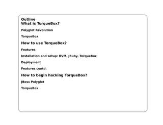 Outline
What is TorqueBox?
Polyglot Revolution

TorqueBox

How to use TorqueBox?
Features

Installation and setup: RVM, JRuby, TorqueBox

Deployment

Features contd.

How to begin hacking TorqueBox?
JBoss Polyglot

TorqueBox
 
