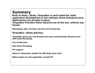 Summary
Built on Ruby / JRuby, TorqueBox is well suited for rapid
application development in the settings where Enterprise Java
Applications are already in place.
TorqueBox Provides these features out of the box, without any
hassle:
Messaging, Jobs, Caching, Services and Clustering

TorqueBox / JRuby gotchas:
TorqueBox gives you real threads but many existing Ruby libraries suck
with multi threading.

Can invoke Java

Does Real Threading

FFI support

Native C extensions written for MRI Ruby dont work

Native gems are not supported, except FFI.
 
