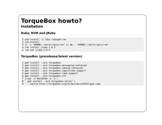 TorqueBox howto?
Installation
Ruby, RVM and JRuby

1   yum install -y ruby rubygem-rvm
2   rvm-install
3   [[ -s "$HOME/.rvm/scripts/rvm" ]] && . "$HOME/.rvm/scripts/rvm"
4   rvm install jruby-1.6.5
5   rvm use jruby-1.6.5

TorqueBox (prerelease/latest version)

1   gem install --pre torquebox
2   gem install --pre torquebox-messaging-container
3   gem install --pre torquebox-naming-container
4   gem install --pre torquebox-capistrano-support
5   gem install --pre torquebox-rake-support
6   gem install --pre torquebox-vfs
7   jruby -J-Xmx1024m -w -S 
8     gem install --pre torquebox-server 
9     --source http://torquebox.org/2x/builds/LATEST/gem-repo
 