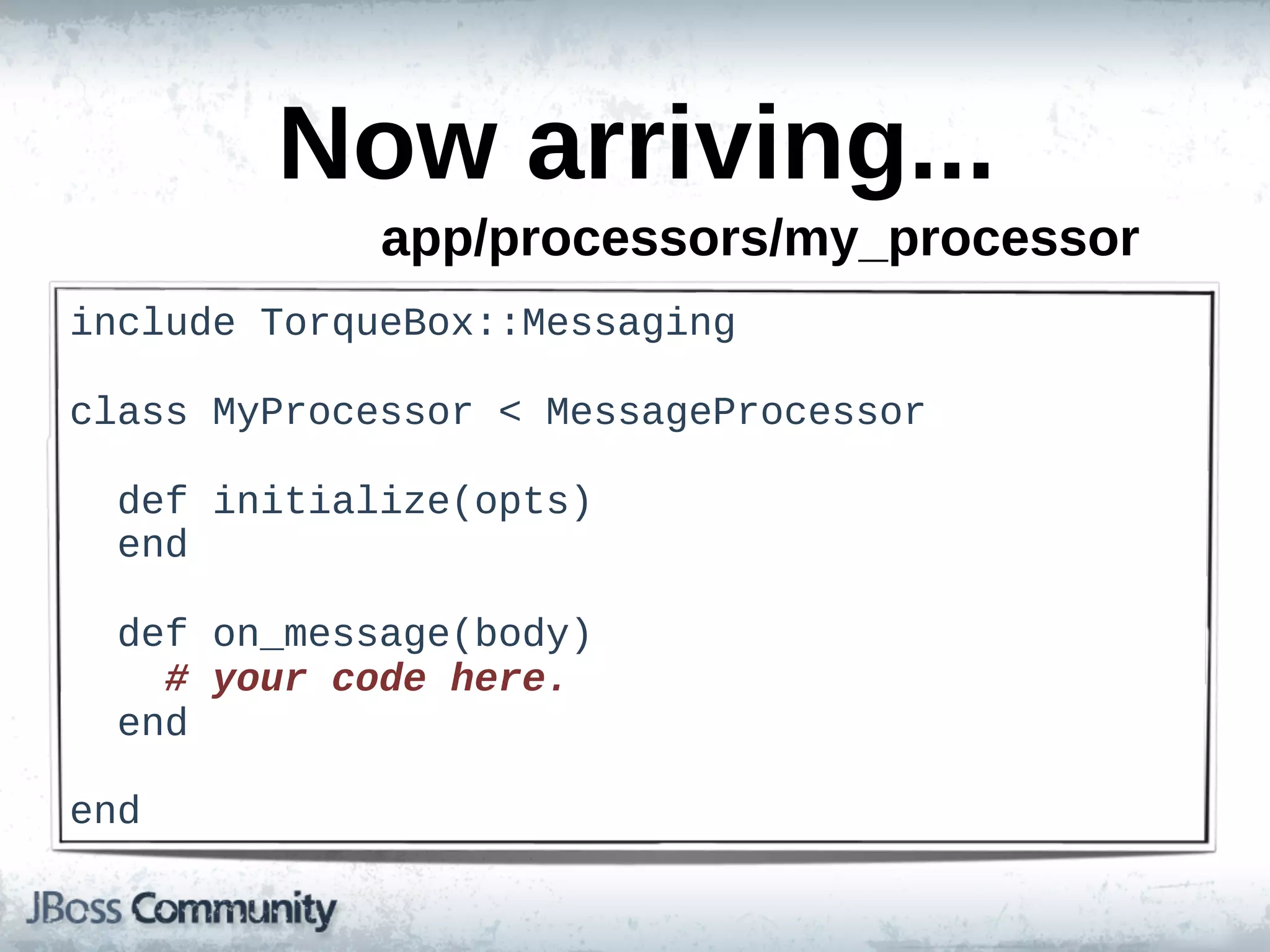 Now  arriving...
                app/processors/my_processor
include  TorqueBox::Messaging

class  MyProcessor  <  MessageProcessor

    def  initialize(opts)
    end

    def  on_message(body)
        #  your  code  here.
    end

end
 