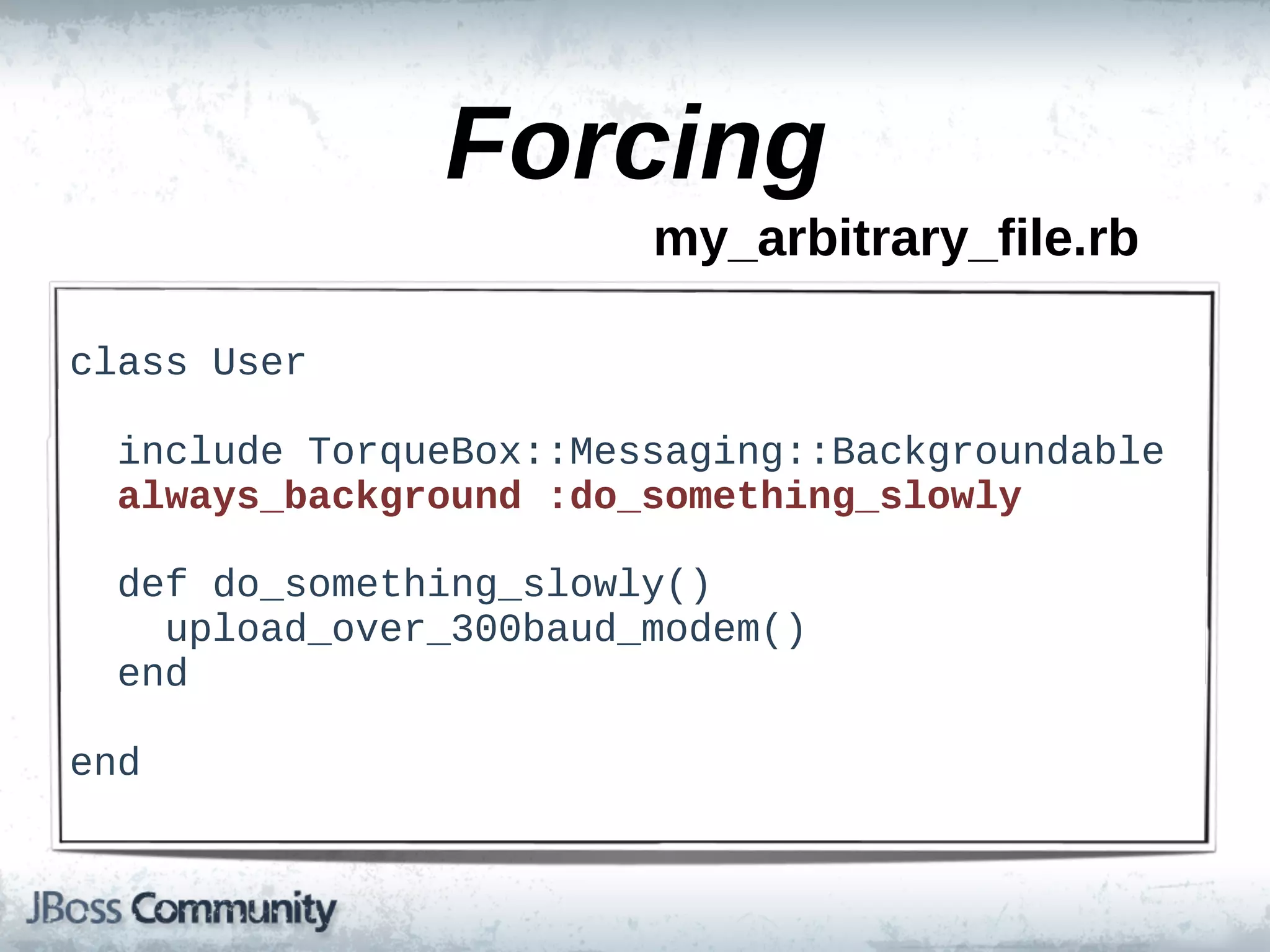 Forcing
                           my_arbitrary_file.rb

class  User

    include  TorqueBox::Messaging::Backgroundable
    always_background  :do_something_slowly

    def  do_something_slowly()
        upload_over_300baud_modem()
    end

end
 