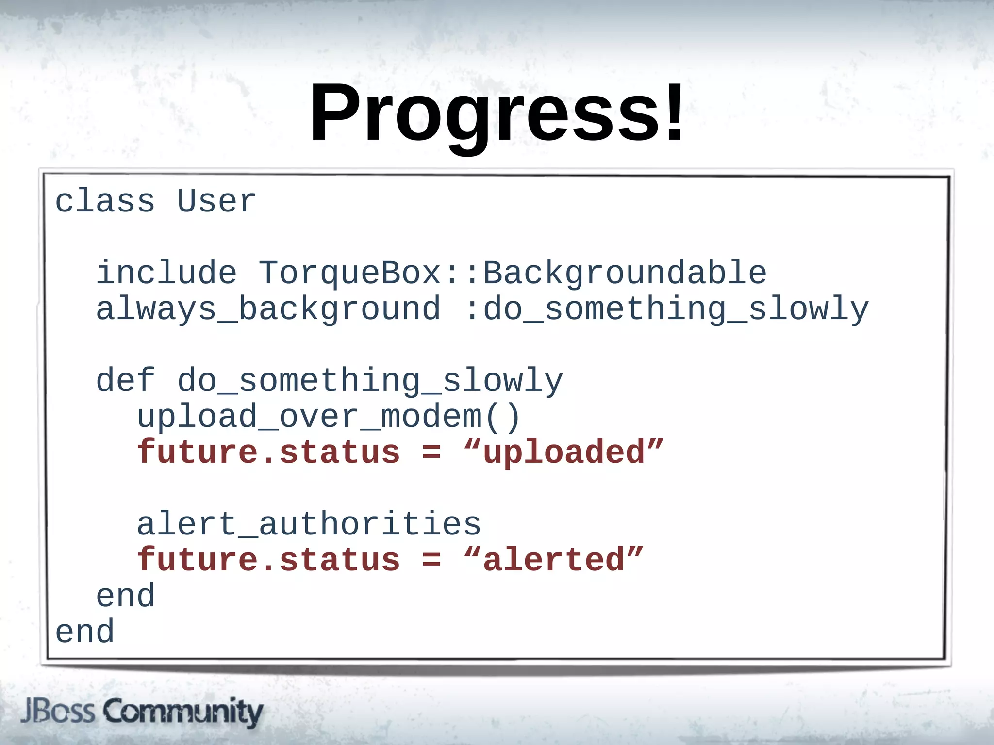 Progress!
class  User

    include  TorqueBox::Backgroundable
    always_background  :do_something_slowly

    def  do_something_slowly
        upload_over_modem()
        future.status  =  “uploaded”

        alert_authorities
        future.status  =  “alerted”
    end
end
 