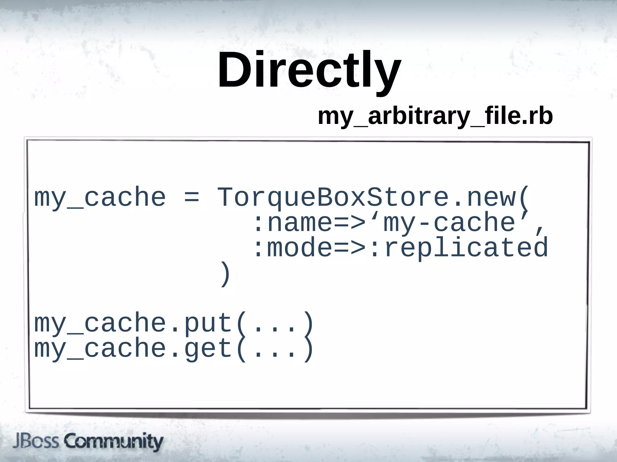Directly
                        my_arbitrary_file.rb


my_cache  =  TorqueBoxStore.new(
                          :name=>‘my-­cache’,
                          :mode=>:replicated
                      )
my_cache.put(...)
my_cache.get(...)
 