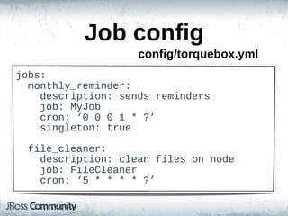 Job  config
                        config/torquebox.yml
jobs:
    monthly_reminder:
        description:  sends  reminders
        job:  MyJob
        cron:  ‘0  0  0  1  *  ?’
        singleton:  true

    file_cleaner:
        description:  clean  files  on  node
        job:  FileCleaner
        cron:  ‘5  *  *  *  *  ?’
 