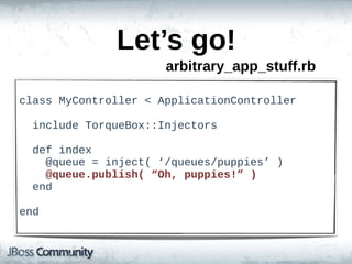 Let’s  go!
                          arbitrary_app_stuff.rb

class  MyController  <  ApplicationController

    include  TorqueBox::Injectors  

    def  index
        @queue  =  inject(  ‘/queues/puppies’  )
        @queue.publish(  “Oh,  puppies!”  )
    end

end
 