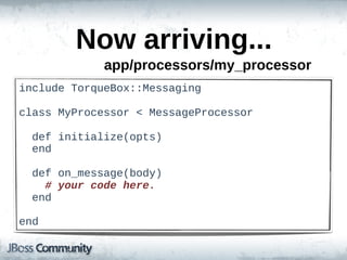 Now  arriving...
                app/processors/my_processor
include  TorqueBox::Messaging

class  MyProcessor  <  MessageProcessor

    def  initialize(opts)
    end

    def  on_message(body)
        #  your  code  here.
    end

end
 