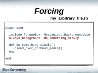 Forcing
                           my_arbitrary_file.rb

class  User

    include  TorqueBox::Messaging::Backgroundable
    always_background  :do_something_slowly

    def  do_something_slowly()
        upload_over_300baud_modem()
    end

end
 
