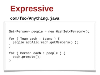 Expressive
com/foo/Anything.java


Set<Person>  people  =  new  HashSet<Person>();;

for  (  Team  each  :  teams  )  {
    people.addAll(  each.getMembers()  );;
}

for  (  Person  each  :  people  )  {
    each.promote();;
}
 