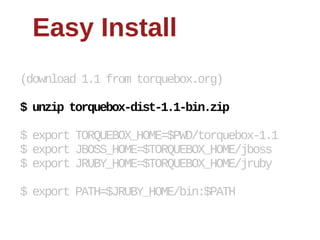 Easy  Install
(download  1.1  from  torquebox.org)

$  unzip  torquebox-­dist-­1.1-­bin.zip

$  export  TORQUEBOX_HOME=$PWD/torquebox-­1.1
$  export  JBOSS_HOME=$TORQUEBOX_HOME/jboss
$  export  JRUBY_HOME=$TORQUEBOX_HOME/jruby

$  export  PATH=$JRUBY_HOME/bin:$PATH
 