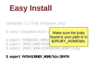 Easy  Install
(download  1.1  from  torquebox.org)

$  unzip  torquebox-­dist-­1.0.0.CR1-­bin.zip
                               Make  sure  the  jruby  
                             found  in  your  path  is  in  
$  export  TORQUEBOX_HOME=$PWD/torquebox-­1*
                              $JRUBY_HOME/bin.
$  export  JBOSS_HOME=$TORQUEBOX_HOME/jboss
$  export  JRUBY_HOME=$TORQUEBOX_HOME/jruby

$  export  PATH=$JRUBY_HOME/bin:$PATH
 