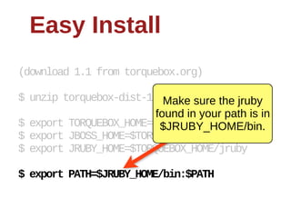Easy  Install
(download  1.1  from  torquebox.org)

$  unzip  torquebox-­dist-­1.0.0.CR1-­bin.zip
                               Make  sure  the  jruby  
                             found  in  your  path  is  in  
$  export  TORQUEBOX_HOME=$PWD/torquebox-­1*
                              $JRUBY_HOME/bin.
$  export  JBOSS_HOME=$TORQUEBOX_HOME/jboss
$  export  JRUBY_HOME=$TORQUEBOX_HOME/jruby

$  export  PATH=$JRUBY_HOME/bin:$PATH
 