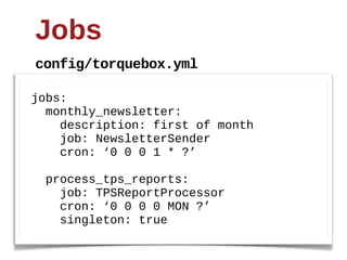 Jobs
config/torquebox.yml

jobs:
    monthly_newsletter:
        description:  first  of  month
        job:  NewsletterSender
        cron:  ‘0  0  0  1  *  ?’

    process_tps_reports:
        job:  TPSReportProcessor
        cron:  ‘0  0  0  0  MON  ?’
        singleton:  true
 