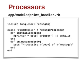 Processors
app/models/print_handler.rb

include  TorqueBox::Messaging

class  PrintHandler  <  MessageProcessor
    def  initialize(opts)
        @printer  =  opts['printer']  ||  default
    end
    def  on_message(body)
        puts  "Processing  #{body}  of  #{message}"
    end
end
 