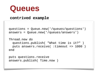 Queues
contrived  example

questions  =  Queue.new('/queues/questions')
answers  =  Queue.new('/queues/answers')
  
Thread.new  do
    questions.publish(  "What  time  is  it?"  )
    puts  answers.receive(  :timeout  =>  1000  )
end
  
puts  questions.receive
answers.publish(  Time.now  )
 