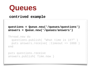 Queues
contrived  example

questions  =  Queue.new('/queues/questions')
answers  =  Queue.new('/queues/answers')
  
Thread.new  do
    questions.publish(  "What  time  is  it?"  )
    puts  answers.receive(  :timeout  =>  1000  )
end
  
puts  questions.receive
answers.publish(  Time.now  )
 
