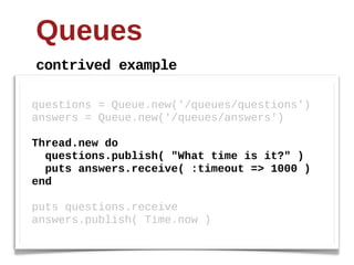 Queues
contrived  example

questions  =  Queue.new('/queues/questions')
answers  =  Queue.new('/queues/answers')
  
Thread.new  do
    questions.publish(  "What  time  is  it?"  )
    puts  answers.receive(  :timeout  =>  1000  )
end
  
puts  questions.receive
answers.publish(  Time.now  )
 