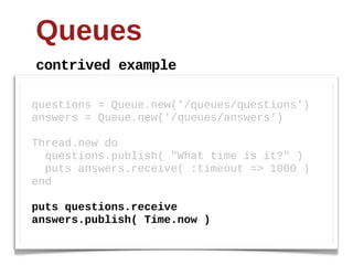 Queues
contrived  example

questions  =  Queue.new('/queues/questions')
answers  =  Queue.new('/queues/answers')
  
Thread.new  do
    questions.publish(  "What  time  is  it?"  )
    puts  answers.receive(  :timeout  =>  1000  )
end
  
puts  questions.receive
answers.publish(  Time.now  )
 