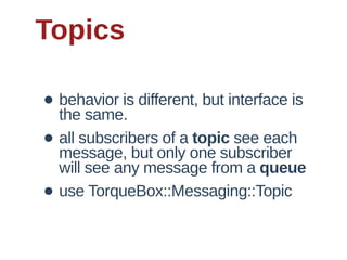 Topics

• behavior  is  different,  but  interface  is  
  the  same.
• all  subscribers  of  a  topic  see  each  
  message,  but  only  one  subscriber  
    will  see  any  message  from  a  queue  
•   use  TorqueBox::Messaging::Topic
 