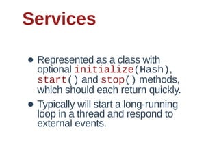 Services

• Represented  as  a  class  with  
  optional  initialize(Hash),  
    start()  and  stop()  methods,  
    which  should  each  return  quickly.
•   Typically  will  start  a  long-­running  
    loop  in  a  thread  and  respond  to  
    external  events.
 