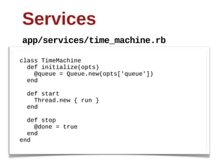 Services
 app/services/time_machine.rb

class  TimeMachine
    def  initialize(opts)
        @queue  =  Queue.new(opts['queue'])
    end

    def  start  
        Thread.new  {  run  }
    end

    def  stop
        @done  =  true  
    end
end
 