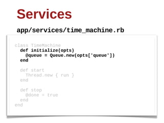 Services
app/services/time_machine.rb

class  TimeMachine
    def  initialize(opts)
        @queue  =  Queue.new(opts['queue'])
    end

    def  start  
        Thread.new  {  run  }
    end

    def  stop
        @done  =  true
    end
end
 