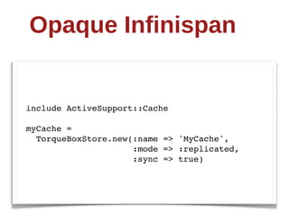 Opaque  Infinispan


include ActiveSupport::Cache

myCache =
  TorqueBoxStore.new(:name => 'MyCache',
                     :mode => :replicated,
                     :sync => true)
 