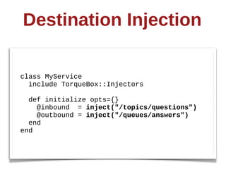Destination  Injection

class  MyService
    include  TorqueBox::Injectors

    def  initialize  opts={}
        @inbound    =  inject("/topics/questions")
        @outbound  =  inject("/queues/answers")
    end
end
 