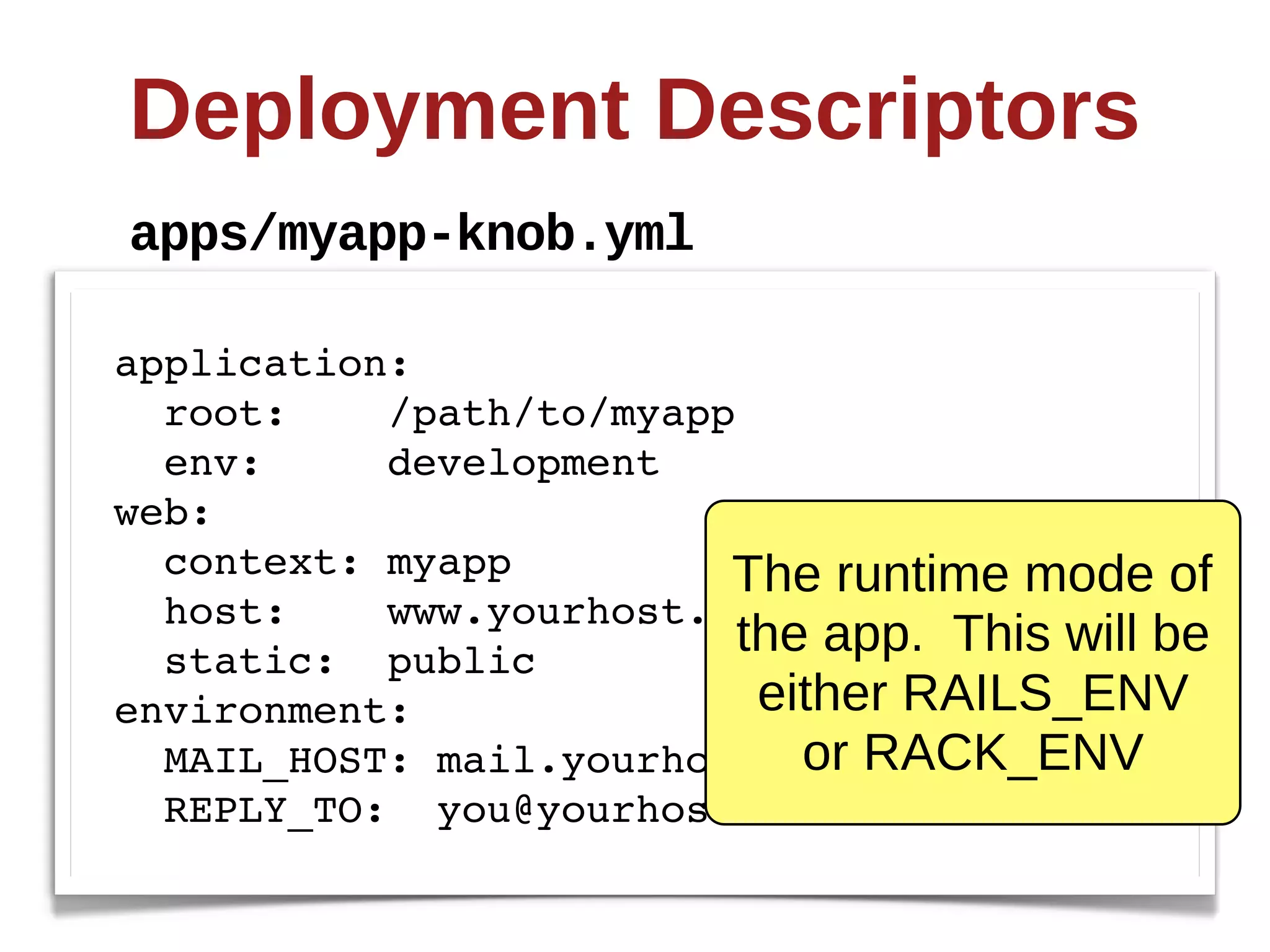 Deployment  Descriptors
apps/myapp-­knob.yml

application:
  root:    /path/to/myapp
  env:     development
web:
  context: myapp         The  runtime  mode  of  
  host:    www.yourhost.com
  static: public
                          the  app.    This  will  be  
environment:               either  RAILS_ENV  
                             or  RACK_ENV
  MAIL_HOST: mail.yourhost.com
  REPLY_TO: you@yourhost.com
 