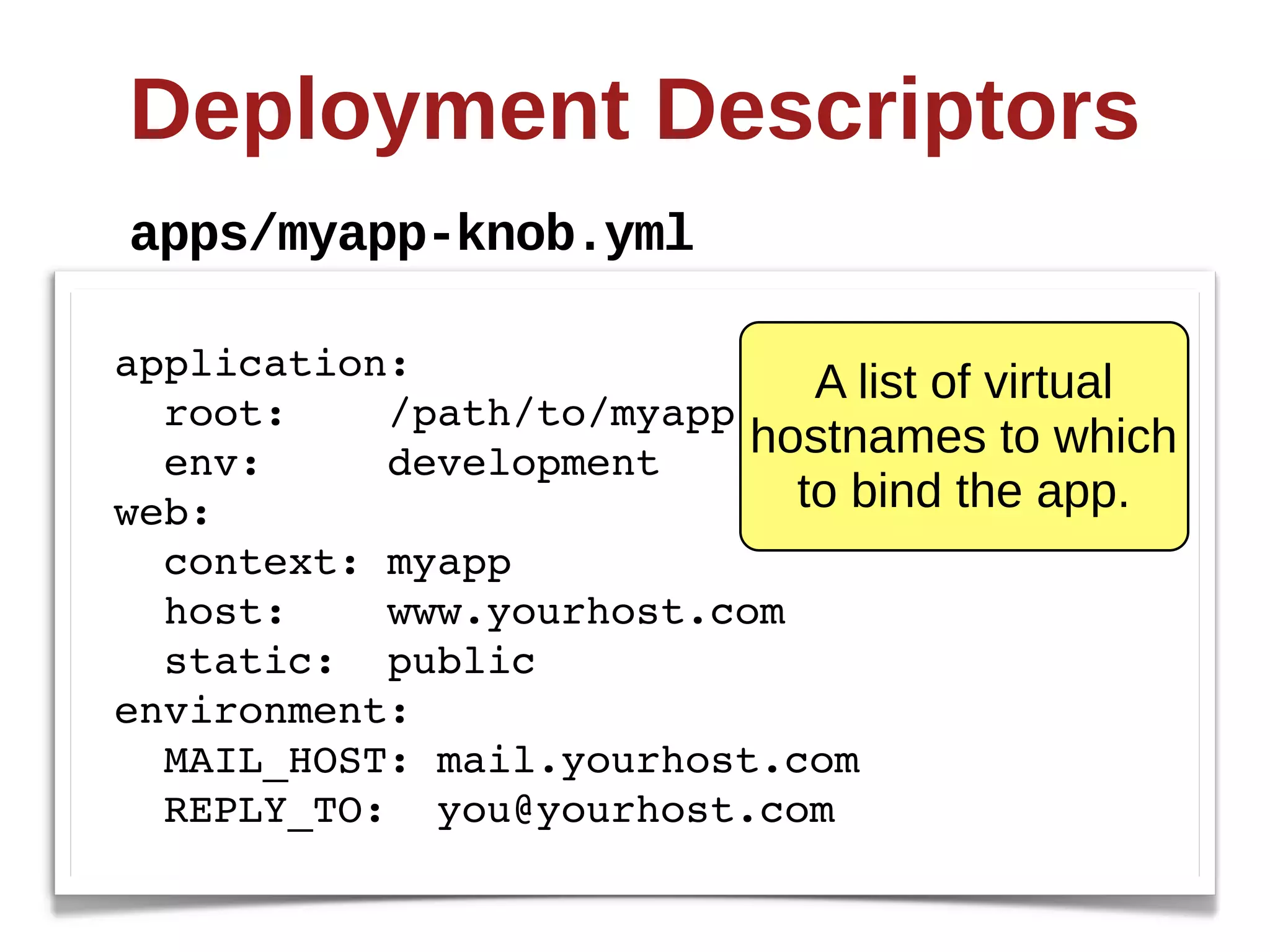 Deployment  Descriptors
apps/myapp-­knob.yml

application:
                             A  list  of  virtual  
  root:    /path/to/myapp
  env:     development
                          hostnames  to  which  
web:                        to  bind  the  app.
  context: myapp
  host:    www.yourhost.com
  static: public
environment:
  MAIL_HOST: mail.yourhost.com
  REPLY_TO: you@yourhost.com
 